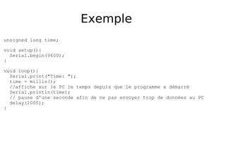 Exemple
unsigned long time;
void setup(){
Serial.begin(9600);
}
void loop(){
Serial.print("Time: ");
time = millis();
//affiche sur le PC le temps depuis que le programme a démarré
Serial.println(time);
// pause d'une seconde afin de ne pas envoyer trop de données au PC
delay(1000);
}
 