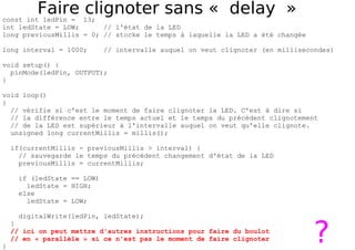 Faire clignoter sans « delay »
const int ledPin = 13;
int ledState = LOW; // l'état de la LED
long previousMillis = 0; // stocke le temps à laquelle la LED a été changée
long interval = 1000; // intervalle auquel on veut clignoter (en millisecondes)
void setup() {
pinMode(ledPin, OUTPUT);
}
void loop()
{
// vérifie si c'est le moment de faire clignoter la LED. C'est à dire si
// la différence entre le temps actuel et le temps du précédent clignotement
// de la LED est supérieur à l'intervalle auquel on veut qu'elle clignote.
unsigned long currentMillis = millis();
if(currentMillis - previousMillis > interval) {
// sauvegarde le temps du précédent changement d'état de la LED
previousMillis = currentMillis;
if (ledState == LOW)
ledState = HIGH;
else
ledState = LOW;
digitalWrite(ledPin, ledState);
}
// ici on peut mettre d'autres instructions pour faire du boulot
// en « parallèle » si ce n'est pas le moment de faire clignoter
}
?
 