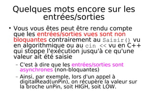 Quelques mots encore sur les
entrées/sorties
Vous vous êtes peut être rendu compte
que les entrées/sorties vues sont non
bloquantes contrairement au Saisir() vu
en algorithmique ou au cin << vu en C++
qui stoppe l'exécution jusqu'à ce qu'une
valeur ait été saisie
− C'est à dire que les entrées/sorties sont
asynchrones (non-bloquantes)
− Ainsi, par exemple, lors d'un appel à
digitalRead(unPin), on récupère la valeur sur
la broche unPin, soit HIGH, soit LOW.
 