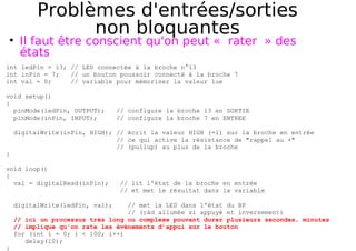 Problèmes d'entrées/sorties
non bloquantes
Il faut être conscient qu'on peut « rater » des
états
int ledPin = 13; // LED connectée à la broche n°13
int inPin = 7; // un bouton poussoir connecté à la broche 7
int val = 0; // variable pour mémoriser la valeur lue
void setup()
{
pinMode(ledPin, OUTPUT); // configure la broche 13 en SORTIE
pinMode(inPin, INPUT); // configure la broche 7 en ENTREE
digitalWrite(inPin, HIGH); // écrit la valeur HIGH (=1) sur la broche en entrée
// ce qui active la résistance de "rappel au +"
// (pullup) au plus de la broche
}
void loop()
{
val = digitalRead(inPin); // lit l'état de la broche en entrée
// et met le résultat dans la variable
digitalWrite(ledPin, val); // met la LED dans l'état du BP
// (càd allumée si appuyé et inversement)
// ici un processus très long ou complexe pouvant durer plusieurs secondes, minutes
// implique qu'on rate les événements d’appui sur le bouton
for (int i = 0; i < 100; i++)
delay(10);
}
 