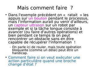 Mais comment faire ?
Dans l'exemple précédent on « ratait » les
appuis sur un bouton pendant le processus,
mais l'information aurait pu venir d'ailleurs,
un capteur ultrason sur un robot par
exemple et si la tâche longue consiste à
avancer (ou faire d'autres opérations) et
bien pendant ce temps là on peut
rencontrer un obstacle sans en être
capable de récupérer l'information !
− On parle ici de rouler, mais toute opération
bloquante (comme un délai) peut être un
handicap.
Comment faire si on veut exécuter une
action particulière quand une broche
change d'état ?
 