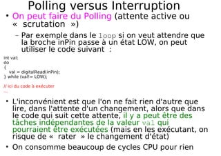 Polling versus Interruption
On peut faire du Polling (attente active ou
« scrutation »)
− Par exemple dans le loop si on veut attendre que
la broche inPin passe à un état LOW, on peut
utiliser le code suivant :
int val;
do
{
val = digitalRead(inPin);
} while (val!= LOW);
// ici du code à exécuter
...
L'inconvénient est que l'on ne fait rien d'autre que
lire, dans l'attente d'un changement, alors que dans
le code qui suit cette attente, il y a peut être des
tâches indépendantes de la valeur val qui
pourraient être exécutées (mais en les exécutant, on
risque de « rater » le changement d'état)
On consomme beaucoup de cycles CPU pour rien
 