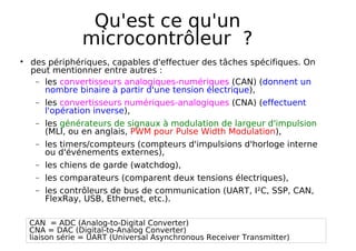 Qu'est ce qu'un
microcontrôleur ?
des périphériques, capables d'effectuer des tâches spécifiques. On
peut mentionner entre autres :
− les convertisseurs analogiques-numériques (CAN) (donnent un
nombre binaire à partir d'une tension électrique),
− les convertisseurs numériques-analogiques (CNA) (effectuent
l'opération inverse),
− les générateurs de signaux à modulation de largeur d'impulsion
(MLI, ou en anglais, PWM pour Pulse Width Modulation),
− les timers/compteurs (compteurs d'impulsions d'horloge interne
ou d'événements externes),
− les chiens de garde (watchdog),
− les comparateurs (comparent deux tensions électriques),
− les contrôleurs de bus de communication (UART, I²C, SSP, CAN,
FlexRay, USB, Ethernet, etc.).
CAN = ADC (Analog-to-Digital Converter)
CNA = DAC (Digital-to-Analog Converter)
liaison série = UART (Universal Asynchronous Receiver Transmitter)
 