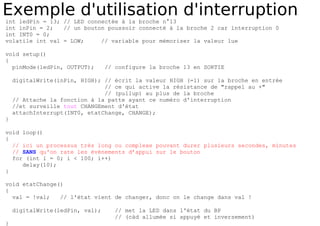 Exemple d'utilisation d'interruption
int ledPin = 13; // LED connectée à la broche n°13
int inPin = 2; // un bouton poussoir connecté à la broche 2 car interruption 0
int INT0 = 0;
volatile int val = LOW; // variable pour mémoriser la valeur lue
void setup()
{
pinMode(ledPin, OUTPUT); // configure la broche 13 en SORTIE
digitalWrite(inPin, HIGH); // écrit la valeur HIGH (=1) sur la broche en entrée
// ce qui active la résistance de "rappel au +"
// (pullup) au plus de la broche
// Attache la fonction à la patte ayant ce numéro d'interruption
//et surveille tout CHANGEment d'état
attachInterrupt(INT0, etatChange, CHANGE);
}
void loop()
{
// ici un processus très long ou complexe pouvant durer plusieurs secondes, minutes
// SANS qu'on rate les événements d’appui sur le bouton
for (int i = 0; i < 100; i++)
delay(10);
}
void etatChange()
{
val = !val; // l'état vient de changer, donc on le change dans val !
digitalWrite(ledPin, val); // met la LED dans l'état du BP
// (càd allumée si appuyé et inversement)
}
 