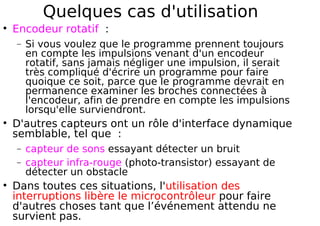 Quelques cas d'utilisation
Encodeur rotatif :
− Si vous voulez que le programme prennent toujours
en compte les impulsions venant d'un encodeur
rotatif, sans jamais négliger une impulsion, il serait
très compliqué d'écrire un programme pour faire
quoique ce soit, parce que le programme devrait en
permanence examiner les broches connectées à
l'encodeur, afin de prendre en compte les impulsions
lorsqu'elle surviendront.
D'autres capteurs ont un rôle d'interface dynamique
semblable, tel que :
− capteur de sons essayant détecter un bruit
− capteur infra-rouge (photo-transistor) essayant de
détecter un obstacle
Dans toutes ces situations, l'utilisation des
interruptions libère le microcontrôleur pour faire
d'autres choses tant que l’événement attendu ne
survient pas.
 