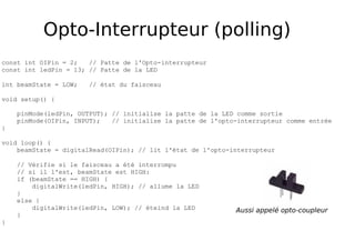 Opto-Interrupteur (polling)
const int OIPin = 2; // Patte de l'Opto-interrupteur
const int ledPin = 13; // Patte de la LED
int beamState = LOW; // état du faisceau
void setup() {
pinMode(ledPin, OUTPUT); // initialise la patte de la LED comme sortie
pinMode(OIPin, INPUT); // initialise la patte de l'opto-interrupteur comme entrée
}
void loop() {
beamState = digitalRead(OIPin); // lit l'état de l'opto-interrupteur
// Vérifie si le faisceau a été interrompu
// si il l'est, beamState est HIGH:
if (beamState == HIGH) {
digitalWrite(ledPin, HIGH); // allume la LED
}
else {
digitalWrite(ledPin, LOW); // éteind la LED
}
}
Aussi appelé opto-coupleur
 