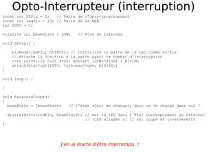 Opto-Interrupteur (interruption)
const int OIPin = 2; // Patte de l'Opto-interrupteur
const int ledPin = 13; // Patte de la LED
int INT0 = 0;
volatile int beamState = LOW; // état du faisceau
void setup() {
pinMode(ledPin, OUTPUT); // initialise la patte de la LED comme sortie
// Attache la fonction à la patte ayant ce numéro d'interruption
//et surveille tout front montant (LOW->HIGH) : RISING
attachInterrupt(INT0, faisceauCoupe, RISING);
}
void loop() {
}
void faisceauCoupe()
{
beamState = !beamState; // l'état vient de changer, donc on le change dans val !
digitalWrite(ledPin, beamState); // met la LED dans l'état correspondant au faisceau
// (càd allumée si il est coupé et inversement)
}
J'en ai marre d'être interrompu !
 