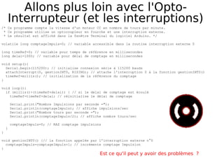 Allons plus loin avec l'Opto-
Interrupteur (et les interruptions)
/* Ce programme compte la vitesse d'un moteur CC en nombre de tours par minute.
* Ce programme utilise un optocoupleur en fourche et une interruption externe.
* Le résultat est affiché dans la fenêtre Terminal du logiciel Arduino. */
volatile long comptageImpuls=0; // variable accessible dans la routine interruption externe 0
long timeRef=0; // variable pour temps de référence en millisecondes
long delai=1000; // variable pour délai de comptage en millisecondes
void setup(){
Serial.begin(115200); // initialise connexion série à 115200 bauds
attachInterrupt(0, gestionINT0, RISING); // attache l'interruption 0 à la fonction gestionINT0()
timeRef=millis(); // initialisation de la référence du comptage
}
void loop(){
if (millis()>(timeRef+delai)) { // si le delai de comptage est écoulé
timeRef=timeRef+delai; // réinitialise le délai de comptage
Serial.print("Nombre Impulsions par seconde =");
Serial.println(comptageImpuls); // affiche impulsions/sec
Serial.print("Nombre tours par seconde =");
Serial.println(comptageImpuls/2); // affiche nombre tours/sec
comptageImpuls=0; // RAZ comptage impulsions
}
}
void gestionINT0() {// la fonction appelée par l'interruption externe n°0
comptageImpuls=comptageImpuls+1; // incrémente comptage Impulsion
}
Est ce qu'il peut y avoir des problèmes ?
 