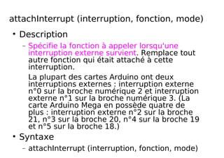 attachInterrupt (interruption, fonction, mode)
Description
− Spécifie la fonction à appeler lorsqu'une
interruption externe survient. Remplace tout
autre fonction qui était attaché à cette
interruption.
La plupart des cartes Arduino ont deux
interruptions externes : interruption externe
n°0 sur la broche numérique 2 et interruption
externe n°1 sur la broche numérique 3. (La
carte Arduino Mega en possède quatre de
plus : interruption externe n°2 sur la broche
21, n°3 sur la broche 20, n°4 sur la broche 19
et n°5 sur la broche 18.)
Syntaxe
− attachInterrupt (interruption, fonction, mode)
 