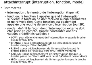 attachInterrupt (interruption, fonction, mode)
Paramètres
− interruption : le numéro de l'interruption (type int)
− fonction: la fonction à appeler quand l'interruption
survient; la fonction ne doit recevoir aucun paramètres
et ne renvoie rien. Cette fonction est également
appelée une routine de service d'interruption (ou ISR).
− mode : définit la façon dont l'interruption externe doit
être prise en compte. Quatre constantes ont des
valeurs prédéfinies valables :
LOW : pour déclenchement de l'interruption lorsque la broche
est au niveau BAS
CHANGE : pour déclenchement de l'interruption lorsque la
broche change d'état BAS/HAUT
RISING : pour déclenchement de l'interruption lorsque la
broche passe de l'état BAS vers HAUT (front montant)
FALLING : pour déclenchement de l'interruption lorsque la
broche passe de l'état HAUT vers l'état BAS (front descendant)
HIGH : pour déclenchement de l'interruption lorsque la broche
est au niveau HAUT
 