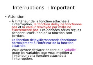 Interruptions : Important
Attention
− À l'intérieur de la fonction attachée à
l'interruption, la fonction delay ne fonctionne
pas et la valeur renvoyée par millis ne
s'incrémente pas. Les données séries reçues
pendant l'exécution de la fonction sont
perdues.
− La fonction delayMicroseconds fonctionne
normalement à l'intérieur de la fonction
attachée.
− Vous devrez déclarer en tant que volatile
toute les variables que vous modifier à
l'intérieur de la fonction attachée à
l'interruption.
 