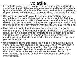 volatile
Le mot-clé volatile est connu en tant que qualificateur de
variable et il est utilisé usuellement avant la déclaration d'une
type de variable, afin de modifier la façon dont le compilateur,
et par voie de conséquence le programme, traitera la variable.
Déclarer une variable volatile est une information pour le
compilateur. Le compilateur est la partie du logiciel Arduino
qui transforme votre code C/C++ en un code machine (c'est à
dire en une suite de 0 et 1), lequel correspond aux instructions
réelles pour le microcontrôleur Atmega de votre carte Arduino.
Plus précisément, il indique au compilateur de charger la
variable depuis la RAM et pas depuis un registre de stockage,
lequel est un emplacement temporaire de la mémoire où les
variables sont stockées et manipulées. Sous certaines
conditions, la valeur de la variable stockée dans les registres
peut-être imprécise.
Une variable devra être déclarée volatile chaque fois que sa
valeur pourra être changée par quelque chose d'autre que le
code dans laquelle elle apparaît, tel qu'un fil d'exécution
concurrent. Avec Arduino, la seule situation où cela risque
d'arriver concerne les sections de codes associées aux
interruptions, appelées également routines de service des
interruptions.
 