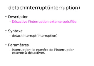 detachInterrupt(interruption)
Description
− Désactive l'interruption externe spécifiée
Syntaxe
− detachInterrupt(interruption)
Paramètres
− interruption: le numéro de l'interruption
externe à désactiver.
 