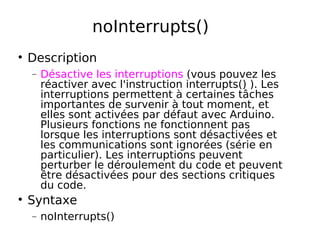 noInterrupts()
Description
− Désactive les interruptions (vous pouvez les
réactiver avec l'instruction interrupts() ). Les
interruptions permettent à certaines tâches
importantes de survenir à tout moment, et
elles sont activées par défaut avec Arduino.
Plusieurs fonctions ne fonctionnent pas
lorsque les interruptions sont désactivées et
les communications sont ignorées (série en
particulier). Les interruptions peuvent
perturber le déroulement du code et peuvent
être désactivées pour des sections critiques
du code.
Syntaxe
− noInterrupts()
 