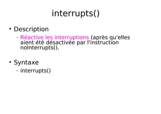 interrupts()
Description
− Réactive les interruptions (après qu'elles
aient été désactivée par l'instruction
noInterrupts().
Syntaxe
− interrupts()
 