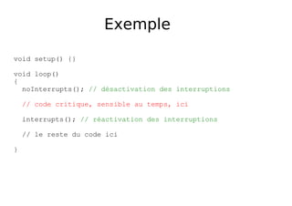 Exemple
void setup() {}
void loop()
{
noInterrupts(); // désactivation des interruptions
// code critique, sensible au temps, ici
interrupts(); // réactivation des interruptions
// le reste du code ici
}
 