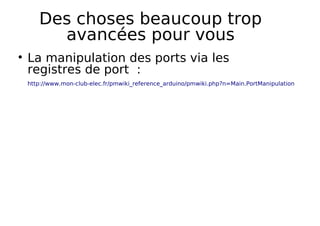 Des choses beaucoup trop
avancées pour vous
La manipulation des ports via les
registres de port :
http://www.mon-club-elec.fr/pmwiki_reference_arduino/pmwiki.php?n=Main.PortManipulation
 