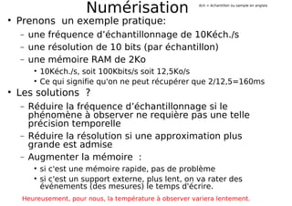Numérisation
Prenons un exemple pratique:
− une fréquence d’échantillonnage de 10Kéch./s
− une résolution de 10 bits (par échantillon)
− une mémoire RAM de 2Ko
10Kéch./s, soit 100Kbits/s soit 12,5Ko/s
Ce qui signifie qu'on ne peut récupérer que 2/12,5=160ms
Les solutions ?
− Réduire la fréquence d’échantillonnage si le
phénomène à observer ne requière pas une telle
précision temporelle
− Réduire la résolution si une approximation plus
grande est admise
− Augmenter la mémoire :
si c'est une mémoire rapide, pas de problème
si c'est un support externe, plus lent, on va rater des
événements (des mesures) le temps d'écrire.
Heureusement, pour nous, la température à observer variera lentement.
éch = échantillon ou sample en anglais
 