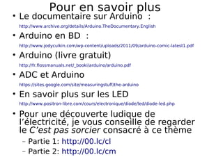 Pour en savoir plus
Le documentaire sur Arduino :
http://www.archive.org/details/Arduino.TheDocumentary.English
Arduino en BD :
http://www.jodyculkin.com/wp-content/uploads/2011/09/arduino-comic-latest1.pdf
Arduino (livre gratuit)
http://fr.flossmanuals.net/_booki/arduino/arduino.pdf
ADC et Arduino
https://sites.google.com/site/measuringstuff/the-arduino
En savoir plus sur les LED
http://www.positron-libre.com/cours/electronique/diode/led/diode-led.php
Pour une découverte ludique de
l’électricité, je vous conseille de regarder
le C’est pas sorcier consacré à ce thème
− Partie 1: http://00.lc/cl
− Partie 2: http://00.lc/cm
 