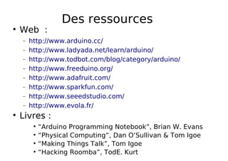 Des ressources
Web :
− http://www.arduino.cc/
− http://www.ladyada.net/learn/arduino/
− http://www.todbot.com/blog/category/arduino/
− http://www.freeduino.org/
− http://www.adafruit.com/
− http://www.sparkfun.com/
− http://www.seeedstudio.com/
− http://www.evola.fr/
Livres :
“Arduino Programming Notebook”, Brian W. Evans
“Physical Computing”, Dan O’Sullivan & Tom Igoe
“Making Things Talk”, Tom Igoe
“Hacking Roomba”, TodE. Kurt
 