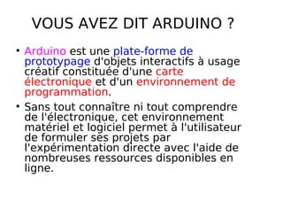 VOUS AVEZ DIT ARDUINO ?
Arduino est une plate-forme de
prototypage d'objets interactifs à usage
créatif constituée d'une carte
électronique et d'un environnement de
programmation.
Sans tout connaître ni tout comprendre
de l'électronique, cet environnement
matériel et logiciel permet à l'utilisateur
de formuler ses projets par
l'expérimentation directe avec l'aide de
nombreuses ressources disponibles en
ligne.
 