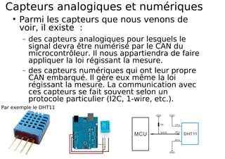 Capteurs analogiques et numériques
Parmi les capteurs que nous venons de
voir, il existe :
− des capteurs analogiques pour lesquels le
signal devra être numérisé par le CAN du
microcontrôleur. Il nous appartiendra de faire
appliquer la loi régissant la mesure.
− des capteurs numériques qui ont leur propre
CAN embarqué. Il gère eux même la loi
régissant la mesure. La communication avec
ces capteurs se fait souvent selon un
protocole particulier (I2C, 1-wire, etc.).
Par exemple le DHT11
 