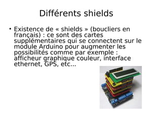 Différents shields
Existence de « shields » (boucliers en
français) : ce sont des cartes
supplémentaires qui se connectent sur le
module Arduino pour augmenter les
possibilités comme par exemple :
afficheur graphique couleur, interface
ethernet, GPS, etc...
 