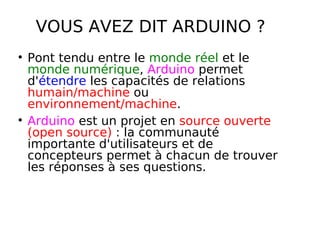 VOUS AVEZ DIT ARDUINO ?
Pont tendu entre le monde réel et le
monde numérique, Arduino permet
d'étendre les capacités de relations
humain/machine ou
environnement/machine.
Arduino est un projet en source ouverte
(open source) : la communauté
importante d'utilisateurs et de
concepteurs permet à chacun de trouver
les réponses à ses questions.
 