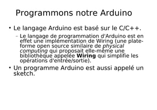 Programmons notre Arduino
Le langage Arduino est basé sur le C/C++.
− Le langage de programmation d'Arduino est en
effet une implémentation de Wiring (une plate-
forme open source similaire de physical
computing qui proposait elle-même une
bibliothèque appelée Wiring qui simplifie les
opérations d'entrée/sortie).
Un programme Arduino est aussi appelé un
sketch.
 