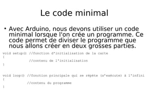 Le code minimal
Avec Arduino, nous devons utiliser un code
minimal lorsque l'on crée un programme. Ce
code permet de diviser le programme que
nous allons créer en deux grosses parties.
void setup() //fonction d'initialisation de la carte
{
//contenu de l'initialisation
}
void loop() //fonction principale qui se répète (s’exécute) à l'infini
{
//contenu du programme
}
 