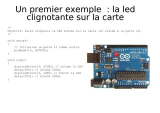Un premier exemple : la led
clignotante sur la carte
/*
Objectif: faire clignoter la LED montée sur la carte (et reliée à la patte 13)
*/
void setup()
{
// Initialise la patte 13 comme sortie
pinMode(13, OUTPUT);
}
void loop()
{
digitalWrite(13, HIGH); // allume la LED
delay(500); // attend 500ms
digitalWrite(13, LOW); // éteint la LED
delay(500); // attend 500ms
}
 