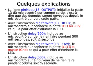 Quelques explications
La ligne pinMode(13, OUTPUT); initialise la patte
13 du microcontrôleur comme sortie, c'est-à-
dire que des données seront envoyées depuis le
microcontrôleur vers cette patte.
Avec l'instruction digitalWrite(13, HIGH);, le
microcontrôleur connecte la patte D13 au +5V
ce qui a pour effet d'allumer la LED.
L'instruction delay(500); indique au
microcontrôleur de ne rien faire pendant 500
millisecondes, soit ½ seconde.
Avec l'instruction digitalWrite(13, LOW);, le
microcontrôleur connecte la patte D13 à la
masse (Gnd) ce qui a pour effet d'éteindre la
LED.
L'instruction delay(500); indique au
microcontrôleur à nouveau de ne rien faire
pendant 500ms soit ½ seconde.
 