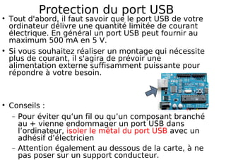 Protection du port USB
Tout d'abord, il faut savoir que le port USB de votre
ordinateur délivre une quantité limitée de courant
électrique. En général un port USB peut fournir au
maximum 500 mA en 5 V.
Si vous souhaitez réaliser un montage qui nécessite
plus de courant, il s'agira de prévoir une
alimentation externe suffisamment puissante pour
répondre à votre besoin.
Conseils :
− Pour éviter qu’un fil ou qu’un composant branché
au + vienne endommager un port USB dans
l’ordinateur, isoler le métal du port USB avec un
adhésif d’électricien
− Attention également au dessous de la carte, à ne
pas poser sur un support conducteur.
 