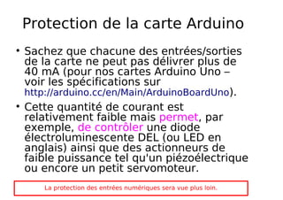 Protection de la carte Arduino
Sachez que chacune des entrées/sorties
de la carte ne peut pas délivrer plus de
40 mA (pour nos cartes Arduino Uno –
voir les spécifications sur
http://arduino.cc/en/Main/ArduinoBoardUno).
Cette quantité de courant est
relativement faible mais permet, par
exemple, de contrôler une diode
électroluminescente DEL (ou LED en
anglais) ainsi que des actionneurs de
faible puissance tel qu'un piézoélectrique
ou encore un petit servomoteur.
La protection des entrées numériques sera vue plus loin.
 