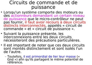 Circuits de commande et de
puissance
Lorsqu'un système comporte des moteurs ou
des actionneurs demandant un certain niveau
de puissance que le micro-contrôleur ne peut
pas fournir, il faut avoir recours à deux circuits
distincts interconnectés, appelés « circuit de
commande » et « circuit de puissance ».
Suivant la puissance présente, les
interconnexions entre les deux circuits
nécessiteront des précautions particulières.
Il est important de noter que ces deux circuits
sont montés distinctement et sont isolés l'un
de l'autre.
− Toutefois, il est primordial de lier leur masse («
Gnd ») afin qu'ils partagent le même potentiel de
référence.
 