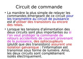 Circuit de commande
La manière la plus simple de relayer les
commandes émergeant de ce circuit pour
les transmettre au circuit de puissance
est d'utiliser des transistors ou encore
des relais.
Lorsque les tensions d'alimentation des
deux circuits sont plus importantes ou si
l'on veut protéger la commande de
retours accidentels de courant provenant
de la puissance, des optocoupleurs
(plutôt que des transistors) assurent une
isolation galvanique : l'information est
transmise sous forme de lumière. Ainsi,
les deux circuits sont complètement
isolés électriquement.
 