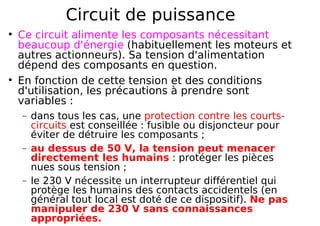 Circuit de puissance
Ce circuit alimente les composants nécessitant
beaucoup d'énergie (habituellement les moteurs et
autres actionneurs). Sa tension d'alimentation
dépend des composants en question.
En fonction de cette tension et des conditions
d'utilisation, les précautions à prendre sont
variables :
− dans tous les cas, une protection contre les courts-
circuits est conseillée : fusible ou disjoncteur pour
éviter de détruire les composants ;
− au dessus de 50 V, la tension peut menacer
directement les humains : protéger les pièces
nues sous tension ;
− le 230 V nécessite un interrupteur différentiel qui
protège les humains des contacts accidentels (en
général tout local est doté de ce dispositif). Ne pas
manipuler de 230 V sans connaissances
appropriées.
 