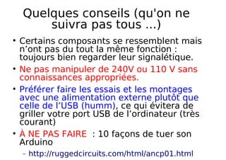 Quelques conseils (qu'on ne
suivra pas tous ...)
Certains composants se ressemblent mais
n’ont pas du tout la même fonction :
toujours bien regarder leur signalétique.
Ne pas manipuler de 240V ou 110 V sans
connaissances appropriées.
Préférer faire les essais et les montages
avec une alimentation externe plutôt que
celle de l’USB (humm), ce qui évitera de
griller votre port USB de l’ordinateur (très
courant)
À NE PAS FAIRE : 10 façons de tuer son
Arduino
− http://ruggedcircuits.com/html/ancp01.html
 