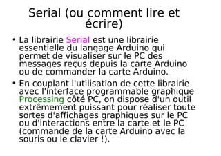 Serial (ou comment lire et
écrire)
La librairie Serial est une librairie
essentielle du langage Arduino qui
permet de visualiser sur le PC des
messages reçus depuis la carte Arduino
ou de commander la carte Arduino.
En couplant l'utilisation de cette librairie
avec l'interface programmable graphique
Processing côté PC, on dispose d'un outil
extrêmement puissant pour réaliser toute
sortes d'affichages graphiques sur le PC
ou d'interactions entre la carte et le PC
(commande de la carte Arduino avec la
souris ou le clavier !).
 