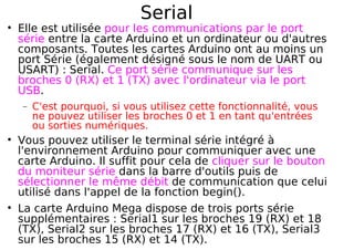Serial
Elle est utilisée pour les communications par le port
série entre la carte Arduino et un ordinateur ou d'autres
composants. Toutes les cartes Arduino ont au moins un
port Série (également désigné sous le nom de UART ou
USART) : Serial. Ce port série communique sur les
broches 0 (RX) et 1 (TX) avec l'ordinateur via le port
USB.
− C'est pourquoi, si vous utilisez cette fonctionnalité, vous
ne pouvez utiliser les broches 0 et 1 en tant qu'entrées
ou sorties numériques.
Vous pouvez utiliser le terminal série intégré à
l'environnement Arduino pour communiquer avec une
carte Arduino. Il suffit pour cela de cliquer sur le bouton
du moniteur série dans la barre d'outils puis de
sélectionner le même débit de communication que celui
utilisé dans l'appel de la fonction begin().
La carte Arduino Mega dispose de trois ports série
supplémentaires : Serial1 sur les broches 19 (RX) et 18
(TX), Serial2 sur les broches 17 (RX) et 16 (TX), Serial3
sur les broches 15 (RX) et 14 (TX).
 