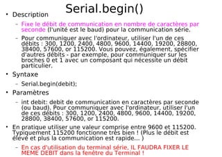 Serial.begin()
Description
− Fixe le débit de communication en nombre de caractères par
seconde (l'unité est le baud) pour la communication série.
− Pour communiquer avec l'ordinateur, utiliser l'un de ces
débits : 300, 1200, 2400, 4800, 9600, 14400, 19200, 28800,
38400, 57600, or 115200. Vous pouvez, également, spécifier
d'autres débits - par exemple, pour communiquer sur les
broches 0 et 1 avec un composant qui nécessite un débit
particulier.
Syntaxe
− Serial.begin(debit);
Paramètres
− int debit: debit de communication en caractères par seconde
(ou baud). Pour communiquer avec l'ordinateur, utiliser l'un
de ces débits : 300, 1200, 2400, 4800, 9600, 14400, 19200,
28800, 38400, 57600, or 115200.
En pratique utiliser une valeur comprise entre 9600 et 115200.
Typiquement 115200 fonctionne très bien ! (Plus le débit est
élevé et plus la communication est rapide... )
− En cas d'utilisation du terminal série, IL FAUDRA FIXER LE
MEME DEBIT dans la fenêtre du Terminal !
 