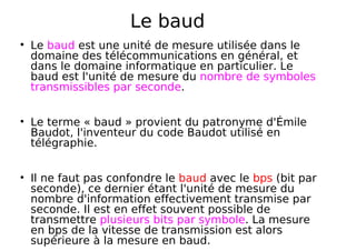 Le baud
Le baud est une unité de mesure utilisée dans le
domaine des télécommunications en général, et
dans le domaine informatique en particulier. Le
baud est l'unité de mesure du nombre de symboles
transmissibles par seconde.
Le terme « baud » provient du patronyme d'Émile
Baudot, l'inventeur du code Baudot utilisé en
télégraphie.
Il ne faut pas confondre le baud avec le bps (bit par
seconde), ce dernier étant l'unité de mesure du
nombre d'information effectivement transmise par
seconde. Il est en effet souvent possible de
transmettre plusieurs bits par symbole. La mesure
en bps de la vitesse de transmission est alors
supérieure à la mesure en baud.
 