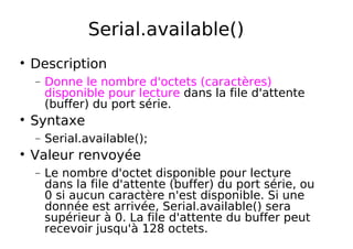 Serial.available()
Description
− Donne le nombre d'octets (caractères)
disponible pour lecture dans la file d'attente
(buffer) du port série.
Syntaxe
− Serial.available();
Valeur renvoyée
− Le nombre d'octet disponible pour lecture
dans la file d'attente (buffer) du port série, ou
0 si aucun caractère n'est disponible. Si une
donnée est arrivée, Serial.available() sera
supérieur à 0. La file d'attente du buffer peut
recevoir jusqu'à 128 octets.
 