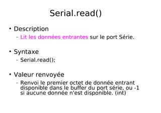 Serial.read()
Description
− Lit les données entrantes sur le port Série.
Syntaxe
− Serial.read();
Valeur renvoyée
− Renvoi le premier octet de donnée entrant
disponible dans le buffer du port série, ou -1
si aucune donnée n'est disponible. (int)
 