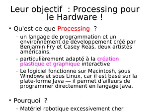 Leur objectif : Processing pour
le Hardware !
Qu'est ce que Processing ?
− un langage de programmation et un
environnement de développement créé par
Benjamin Fry et Casey Reas, deux artistes
américains.
− particulièrement adapté à la création
plastique et graphique interactive
− Le logiciel fonctionne sur Macintosh, sous
Windows et sous Linux, car il est basé sur la
plate-forme Java — il permet d'ailleurs de
programmer directement en langage Java.
Pourquoi ?
− Matériel robotique excessivement cher
 