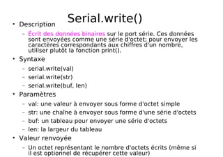Serial.write()
Description
− Écrit des données binaires sur le port série. Ces données
sont envoyées comme une série d'octet; pour envoyer les
caractères correspondants aux chiffres d'un nombre,
utiliser plutôt la fonction print().
Syntaxe
− serial.write(val)
− serial.write(str)
− serial.write(buf, len)
Paramètres
− val: une valeur à envoyer sous forme d'octet simple
− str: une chaîne à envoyer sous forme d'une série d'octets
− buf: un tableau pour envoyer une série d'octets
− len: la largeur du tableau
Valeur renvoyée
− Un octet représentant le nombre d'octets écrits (même si
il est optionnel de récupérer cette valeur)
 