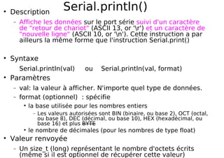 Serial.println()
Description
− Affiche les données sur le port série suivi d'un caractère
de "retour de chariot" (ASCII 13, or 'r') et un caractère de
"nouvelle ligne" (ASCII 10, or 'n'). Cette instruction a par
ailleurs la même forme que l'instruction Serial.print()
Syntaxe
Serial.println(val) ou Serial.println(val, format)
Paramètres
− val: la valeur à afficher. N'importe quel type de données.
− format (optionnel) : spécifie
la base utilisée pour les nombres entiers
− Les valeurs autorisées sont BIN (binaire, ou base 2), OCT (octal,
ou base 8), DEC (décimal, ou base 10), HEX (hexadécimal, ou
base 16) et plus BYTE
le nombre de décimales (pour les nombres de type float)
Valeur renvoyée
− Un size_t (long) représentant le nombre d'octets écrits
(même si il est optionnel de récupérer cette valeur)
 