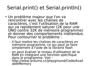 Serial.print() et Serial.println()
Un problème majeur que l'on va
rencontrer avec les chaînes de
caractères, c'est l'utilisation de la RAM
qui va rapidement saturer (2K pour une
UNO contre 32K de mémoire programme)
et donner des comportements inattendus.
Pour contourner le problème :
− il faut mettre les chaînes de caractères en
mémoire programme, ce qui peut se faire
simplement à l'aide de la librairie flash
− on peut évaluer le niveau d'utilisation de la
RAM en intégrant une fonction spécifique
dans le programme. Voir :
http://www.arduino.cc/playground/Code/Avail
ableMemory
 