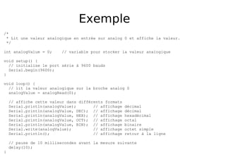 Exemple
/*
* Lit une valeur analogique en entrée sur analog 0 et affiche la valeur.
*/
int analogValue = 0; // variable pour stocker la valeur analogique
void setup() {
// initialise le port série à 9600 bauds
Serial.begin(9600);
}
void loop() {
// lit la valeur analogique sur la broche analog 0
analogValue = analogRead(0);
// affiche cette valeur dans différents formats
Serial.println(analogValue); // affichage décimal
Serial.println(analogValue, DEC); // affichage décimal
Serial.println(analogValue, HEX); // affichage hexadécimal
Serial.println(analogValue, OCT); // affichage octal
Serial.println(analogValue, BIN); // affichage binaire
Serial.write(analogValue); // affichage octet simple
Serial.println(); // affichage retour à la ligne
// pause de 10 millisecondes avant la mesure suivante
delay(10);
}
 