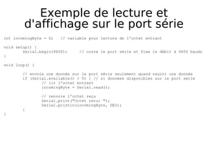 Exemple de lecture et
d'affichage sur le port série
int incomingByte = 0; // variable pour lecture de l'octet entrant
void setup() {
Serial.begin(9600); // ouvre le port série et fixe le débit à 9600 bauds
}
void loop() {
// envoie une donnée sur le port série seulement quand reçoit une donnée
if (Serial.available() > 0) { // si données disponibles sur le port série
// lit l'octet entrant
incomingByte = Serial.read();
// renvoie l'octet reçu
Serial.print("Octet recu: ");
Serial.println(incomingByte, DEC);
}
}
 
